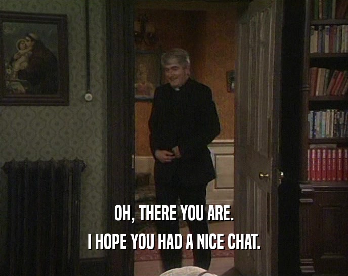 OH, THERE YOU ARE. I HOPE YOU HAD A NICE CHAT. 