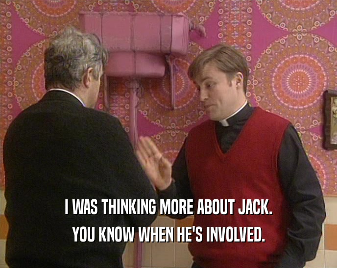 I WAS THINKING MORE ABOUT JACK. YOU KNOW WHEN HE'S INVOLVED. 