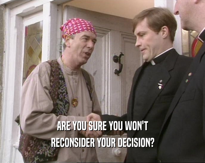 ARE YOU SURE YOU WON'T RECONSIDER YOUR DECISION? 