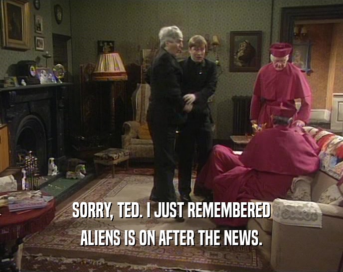 SORRY, TED. I JUST REMEMBERED ALIENS IS ON AFTER THE NEWS. 