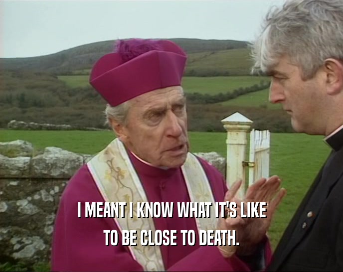 I MEANT I KNOW WHAT IT'S LIKE TO BE CLOSE TO DEATH. 