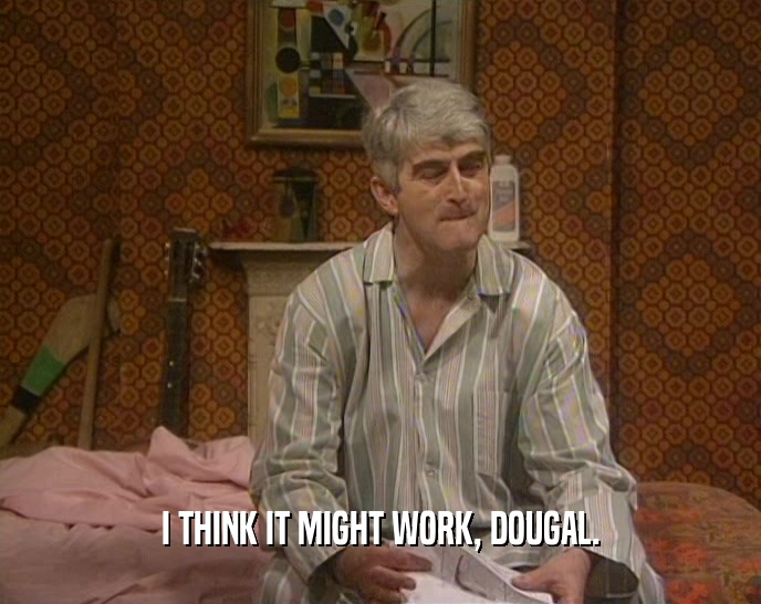 I THINK IT MIGHT WORK, DOUGAL.  