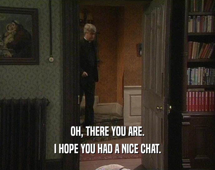 OH, THERE YOU ARE. I HOPE YOU HAD A NICE CHAT. 