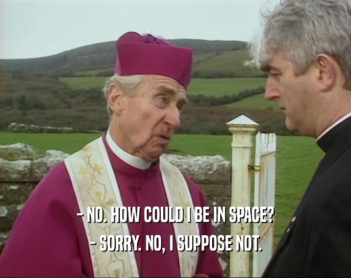 - NO. HOW COULD I BE IN SPACE? - SORRY. NO, I SUPPOSE NOT. 