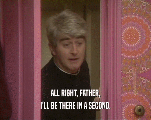 ALL RIGHT, FATHER, I'LL BE THERE IN A SECOND. 