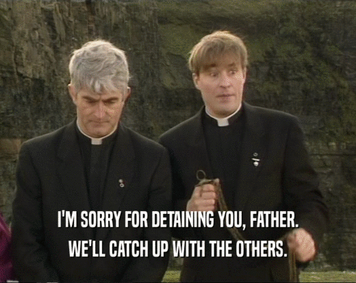I'M SORRY FOR DETAINING YOU, FATHER. WE'LL CATCH UP WITH THE OTHERS. 