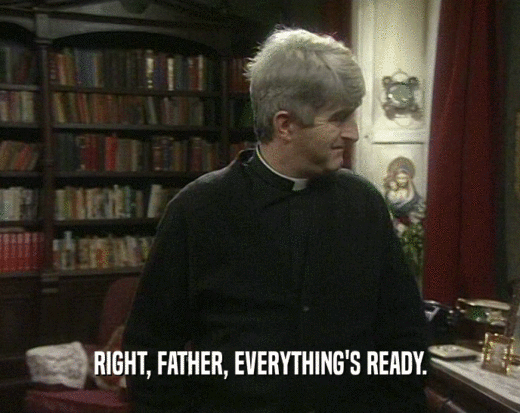 RIGHT, FATHER, EVERYTHING'S READY.  