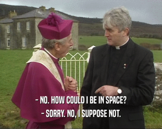 - NO. HOW COULD I BE IN SPACE? - SORRY. NO, I SUPPOSE NOT. 