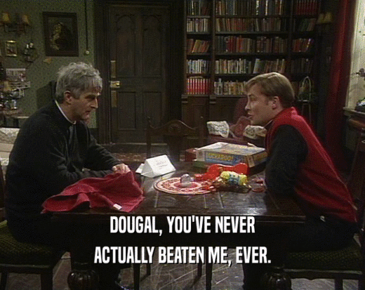 DOUGAL, YOU'VE NEVER
 ACTUALLY BEATEN ME, EVER.
 