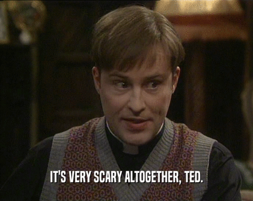IT'S VERY SCARY ALTOGETHER, TED.  