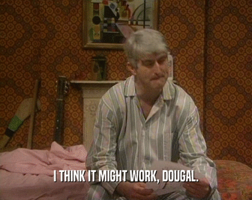 I THINK IT MIGHT WORK, DOUGAL.  