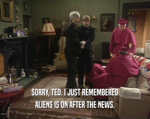 SORRY, TED. I JUST REMEMBERED ALIENS IS ON AFTER THE NEWS. 