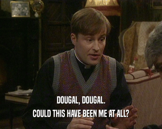 DOUGAL, DOUGAL. COULD THIS HAVE BEEN ME AT ALL? 