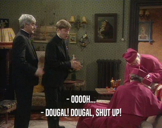- OOOOH...
 - DOUGAL! DOUGAL, SHUT UP!
 