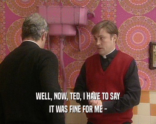 WELL, NOW, TED, I HAVE TO SAY IT WAS FINE FOR ME - 
