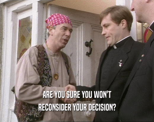 ARE YOU SURE YOU WON'T RECONSIDER YOUR DECISION? 