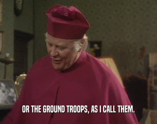 OR THE GROUND TROOPS, AS I CALL THEM.
  