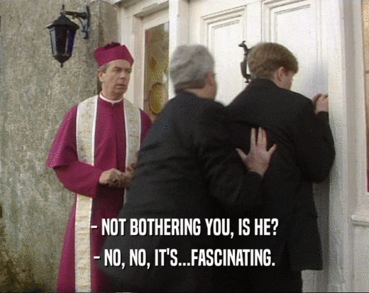 - NOT BOTHERING YOU, IS HE? - NO, NO, IT'S...FASCINATING. 