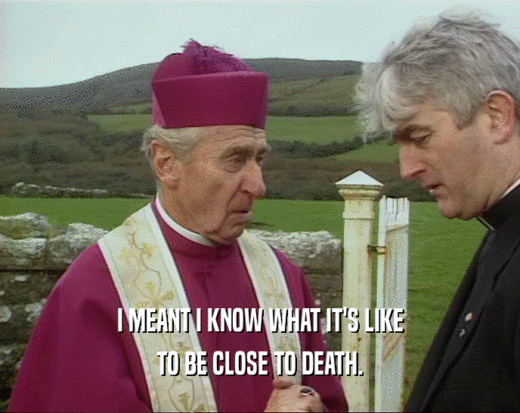 I MEANT I KNOW WHAT IT'S LIKE TO BE CLOSE TO DEATH. 