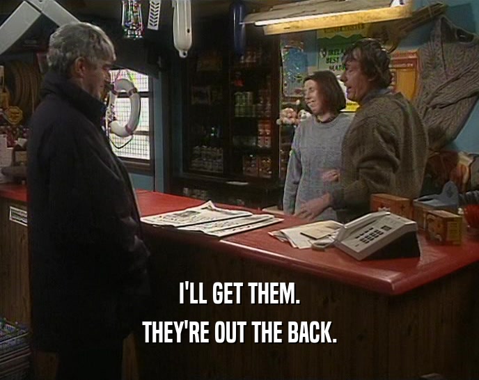I'LL GET THEM. THEY'RE OUT THE BACK. 