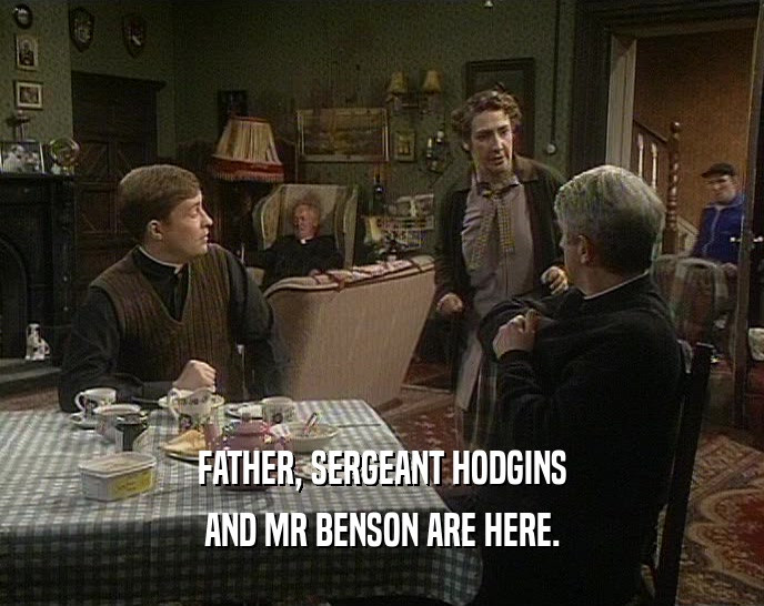 FATHER, SERGEANT HODGINS AND MR BENSON ARE HERE. 