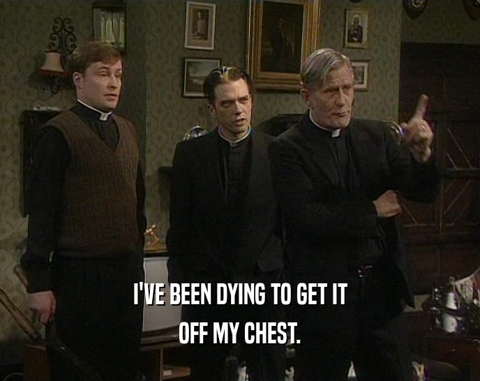 I'VE BEEN DYING TO GET IT OFF MY CHEST. 