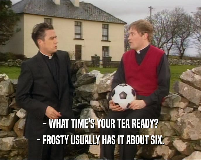 - WHAT TIME'S YOUR TEA READY? - FROSTY USUALLY HAS IT ABOUT SIX. 