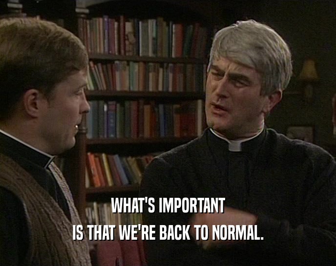 WHAT'S IMPORTANT IS THAT WE'RE BACK TO NORMAL. 