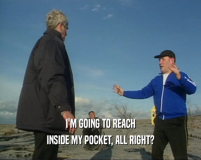 I'M GOING TO REACH INSIDE MY POCKET, ALL RIGHT? 