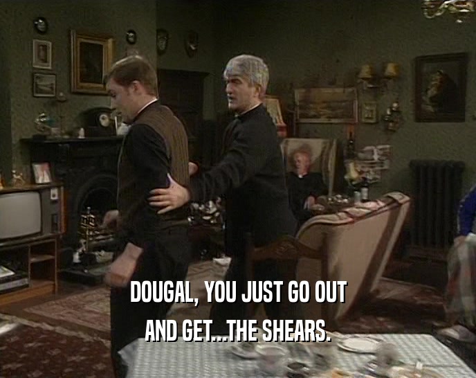 DOUGAL, YOU JUST GO OUT AND GET...THE SHEARS. 