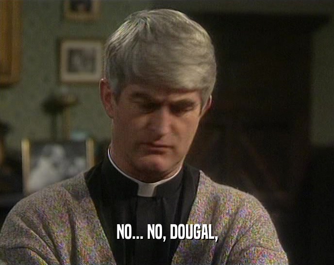 NO... NO, DOUGAL,  