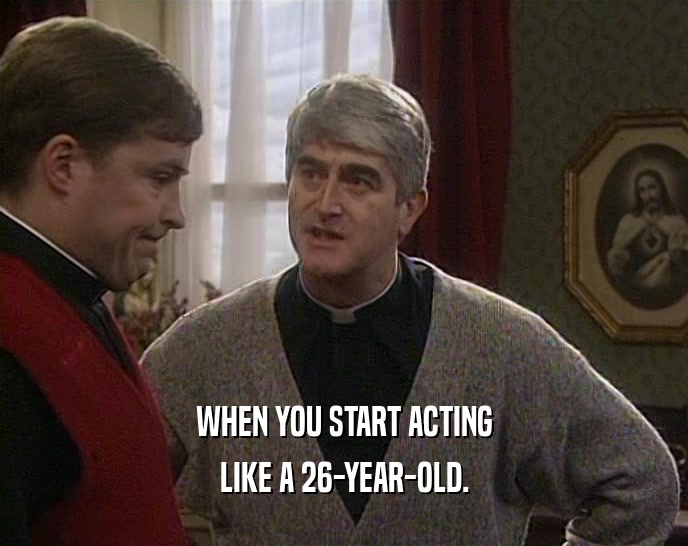 WHEN YOU START ACTING LIKE A 26-YEAR-OLD. 