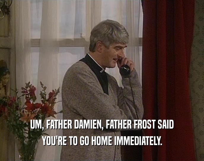 UM, FATHER DAMIEN, FATHER FROST SAID YOU'RE TO GO HOME IMMEDIATELY. 