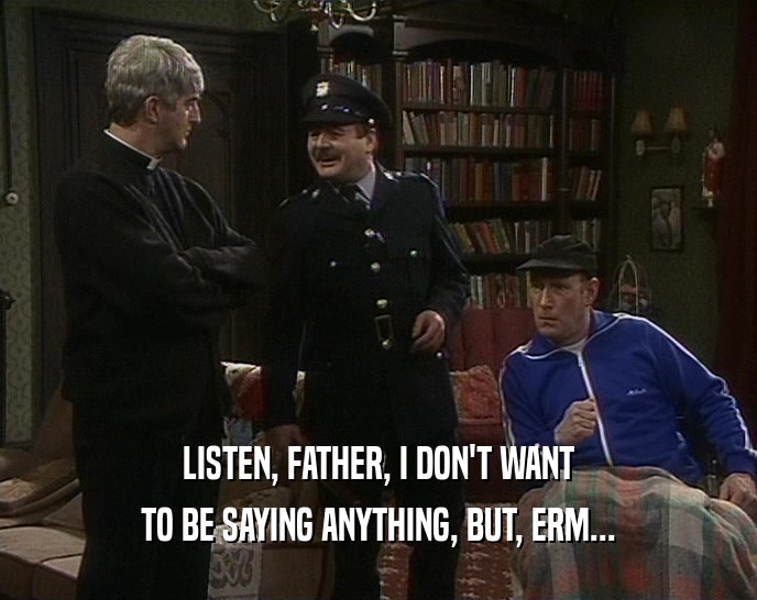 LISTEN, FATHER, I DON'T WANT
 TO BE SAYING ANYTHING, BUT, ERM...
 