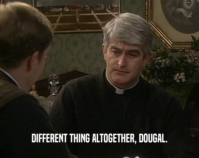 DIFFERENT THING ALTOGETHER, DOUGAL.  
