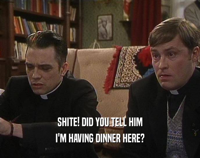 SHITE! DID YOU TELL HIM I'M HAVING DINNER HERE? 