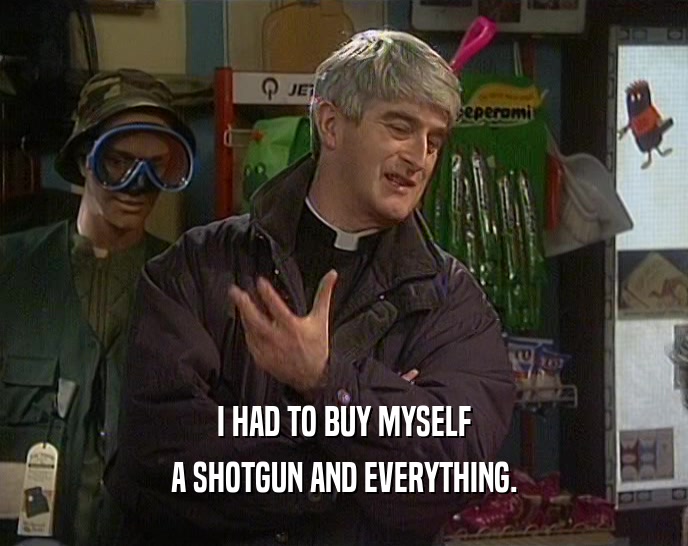 I HAD TO BUY MYSELF A SHOTGUN AND EVERYTHING. 