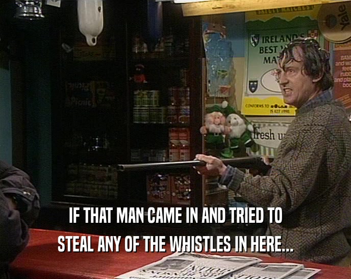IF THAT MAN CAME IN AND TRIED TO STEAL ANY OF THE WHISTLES IN HERE... 