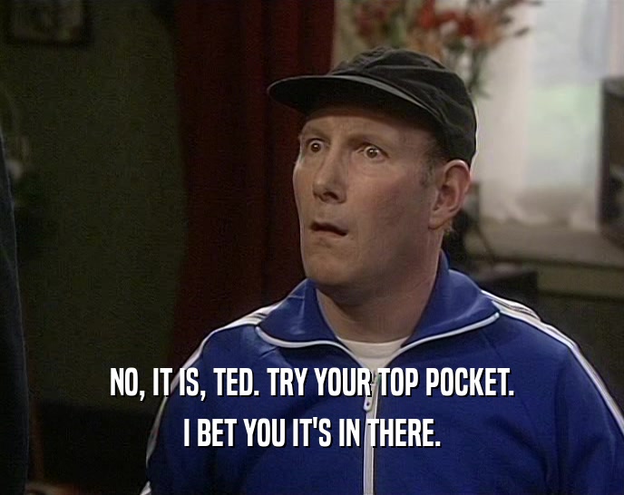 NO, IT IS, TED. TRY YOUR TOP POCKET.
 I BET YOU IT'S IN THERE.
 