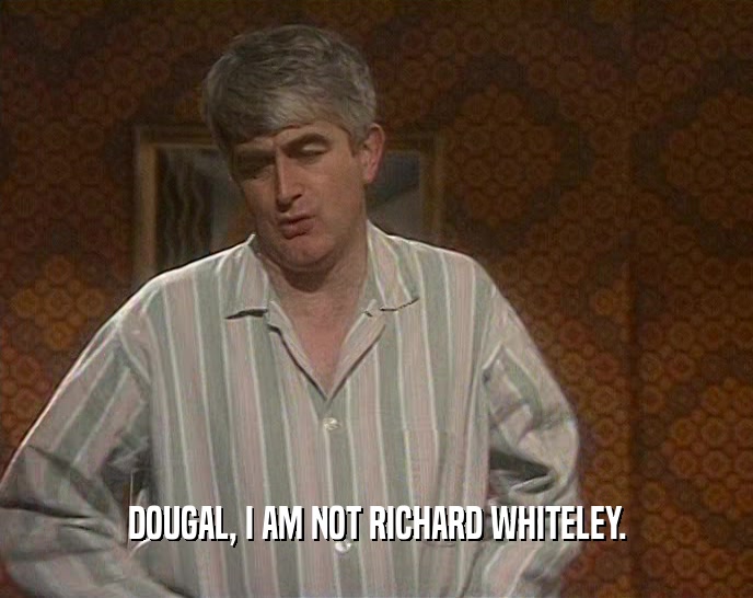 DOUGAL, I AM NOT RICHARD WHITELEY.  