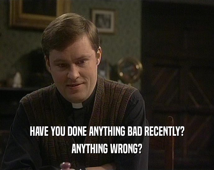 HAVE YOU DONE ANYTHING BAD RECENTLY?
 ANYTHING WRONG?
 