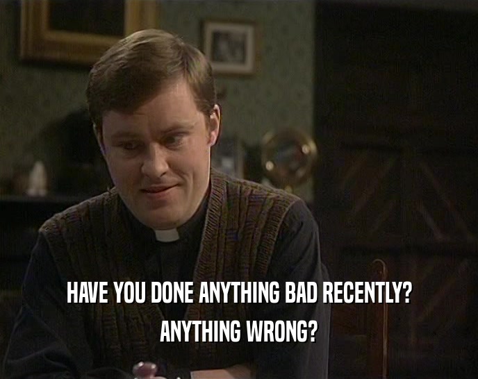 HAVE YOU DONE ANYTHING BAD RECENTLY?
 ANYTHING WRONG?
 