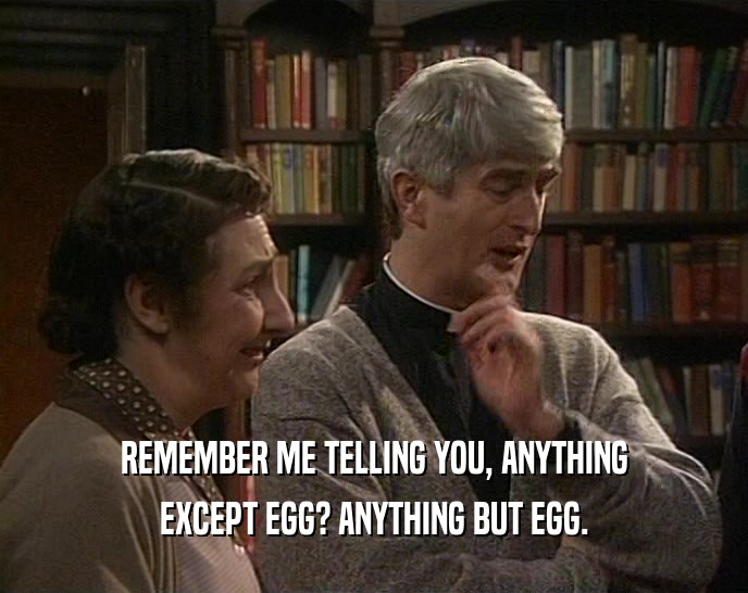 REMEMBER ME TELLING YOU, ANYTHING EXCEPT EGG? ANYTHING BUT EGG. 