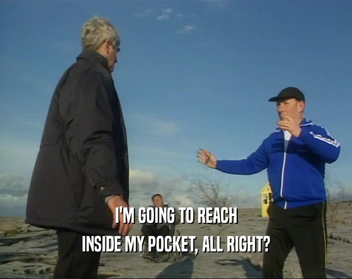 I'M GOING TO REACH INSIDE MY POCKET, ALL RIGHT? 