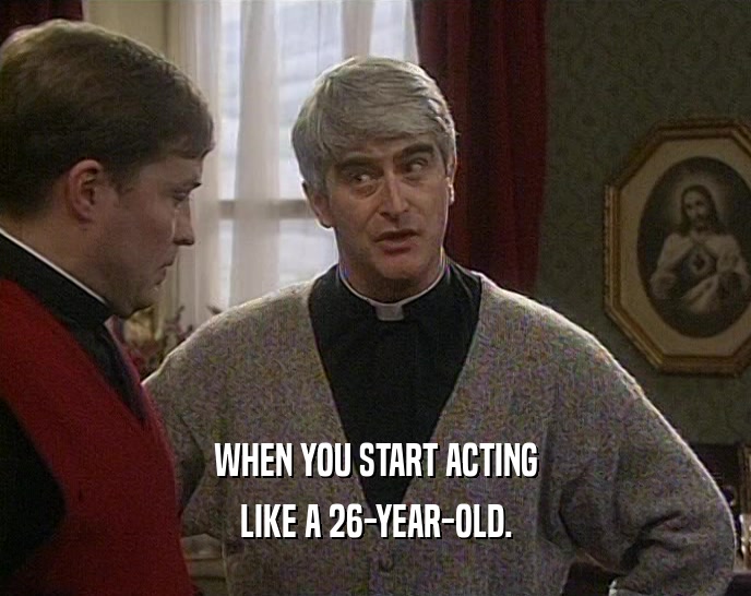 WHEN YOU START ACTING LIKE A 26-YEAR-OLD. 