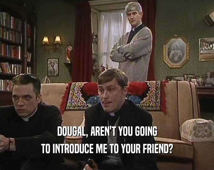 DOUGAL, AREN'T YOU GOING TO INTRODUCE ME TO YOUR FRIEND? 
