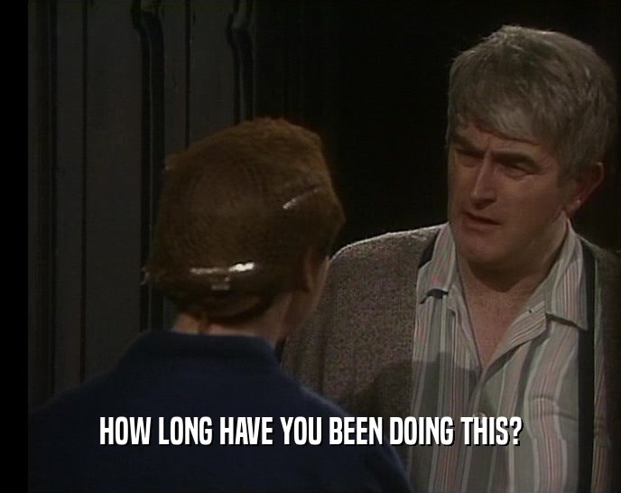 HOW LONG HAVE YOU BEEN DOING THIS?  