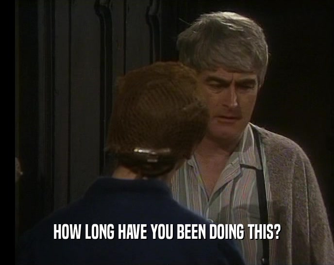 HOW LONG HAVE YOU BEEN DOING THIS?  