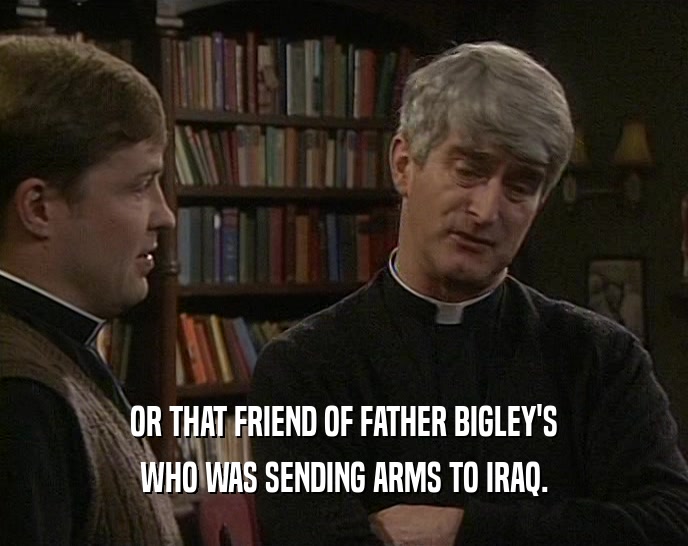 OR THAT FRIEND OF FATHER BIGLEY'S WHO WAS SENDING ARMS TO IRAQ. 