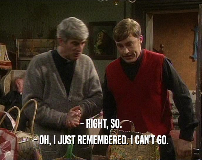 - RIGHT, SO. - OH, I JUST REMEMBERED. I CAN'T GO. 